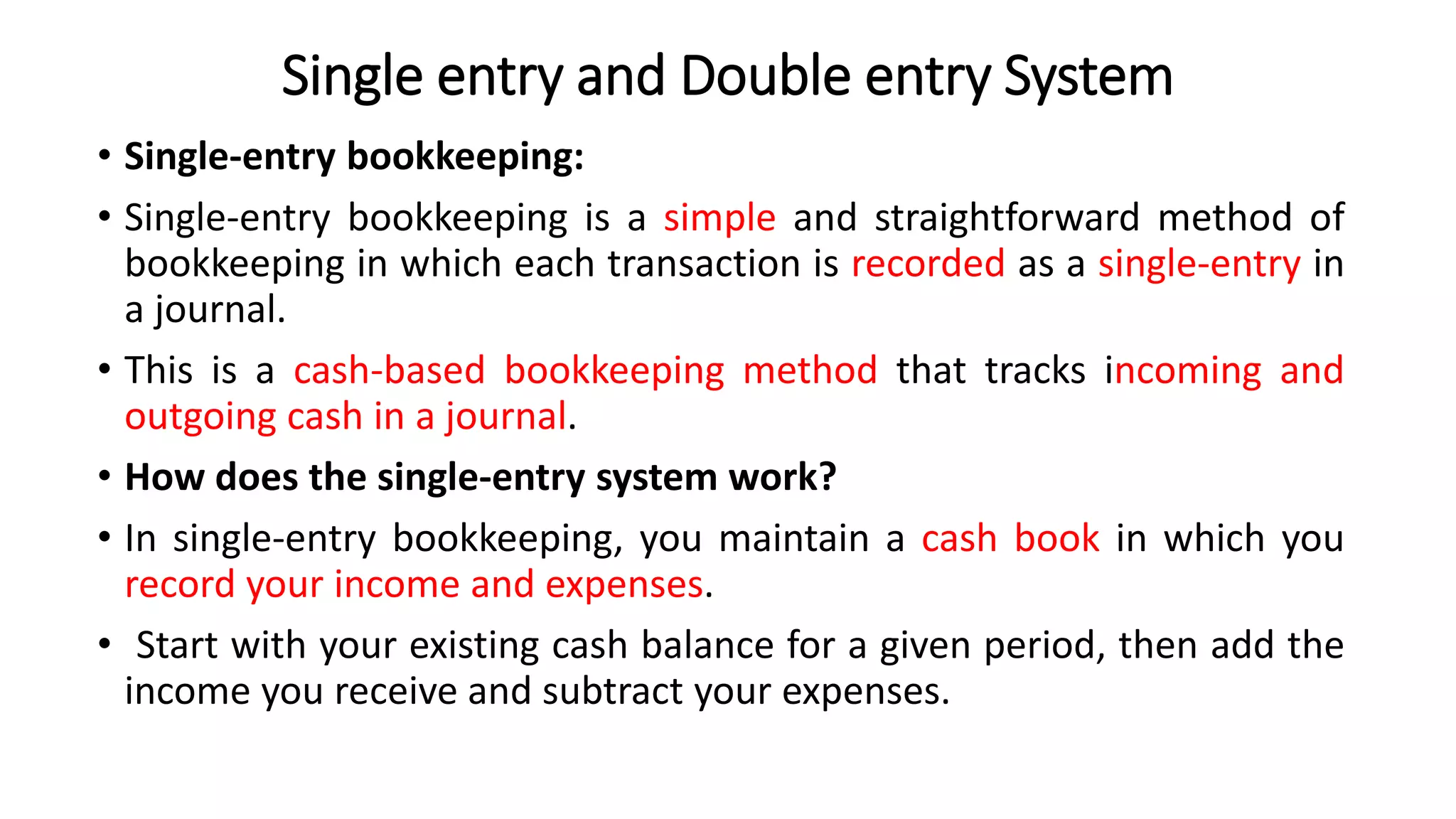 Single entry and Double entry System
• Single-entry bookkeeping:
• Single-entry bookkeeping is a simple and straightforward method of
bookkeeping in which each transaction is recorded as a single-entry in
a journal.
• This is a cash-based bookkeeping method that tracks incoming and
outgoing cash in a journal.
• How does the single-entry system work?
• In single-entry bookkeeping, you maintain a cash book in which you
record your income and expenses.
• Start with your existing cash balance for a given period, then add the
income you receive and subtract your expenses.
 