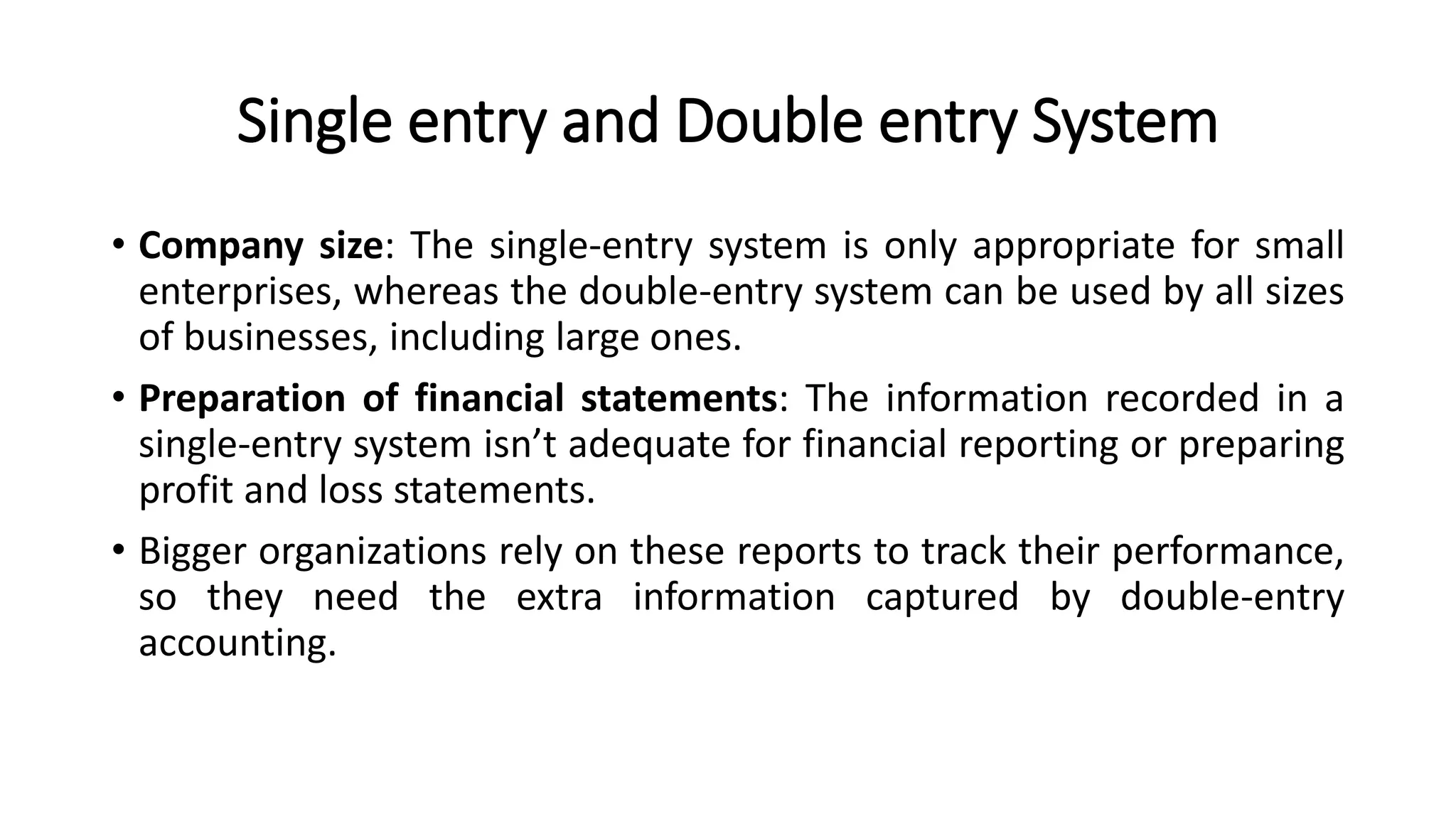 Single entry and Double entry System
• Company size: The single-entry system is only appropriate for small
enterprises, whereas the double-entry system can be used by all sizes
of businesses, including large ones.
• Preparation of financial statements: The information recorded in a
single-entry system isn’t adequate for financial reporting or preparing
profit and loss statements.
• Bigger organizations rely on these reports to track their performance,
so they need the extra information captured by double-entry
accounting.
 