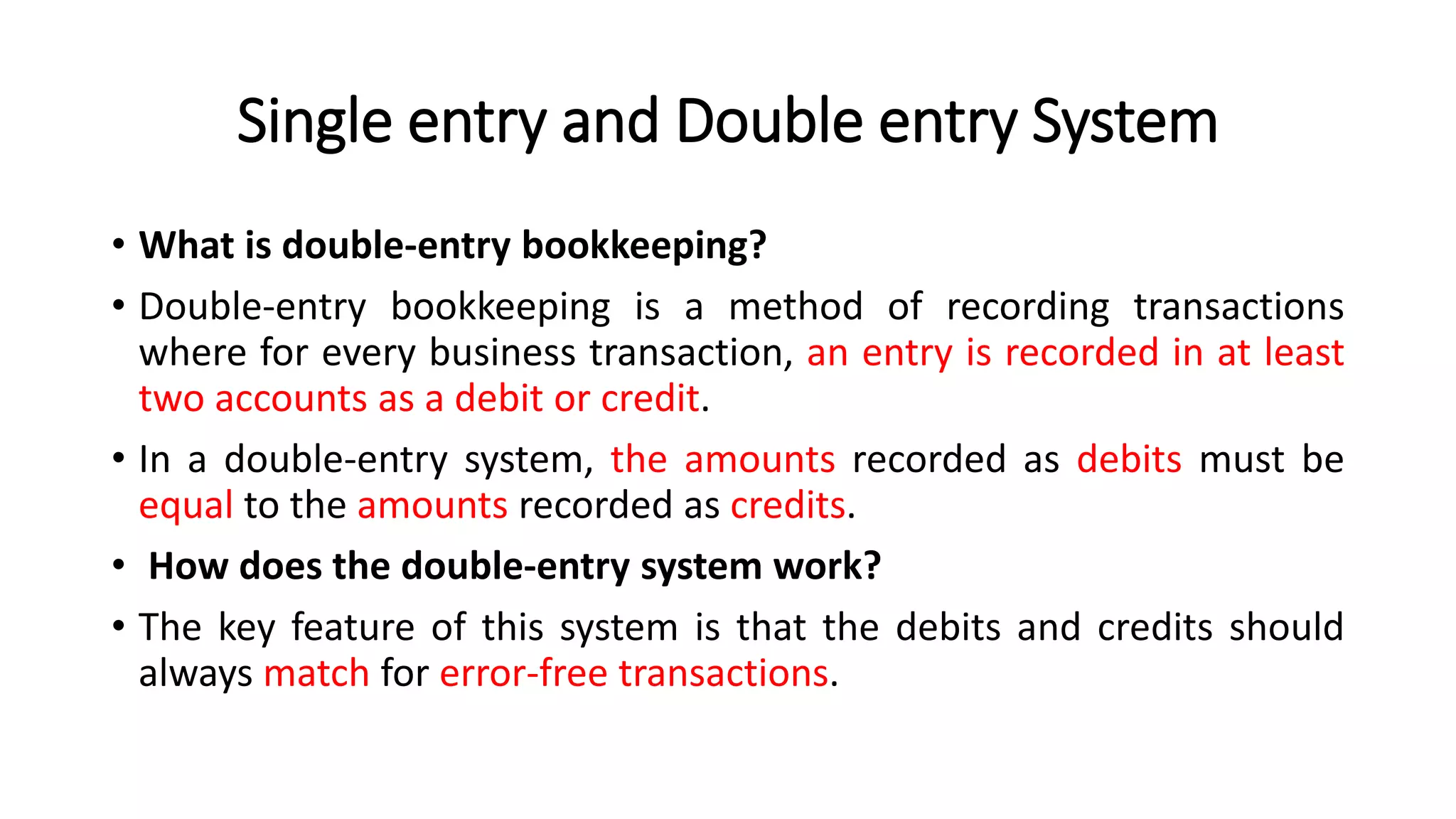 Single entry and Double entry System
• What is double-entry bookkeeping?
• Double-entry bookkeeping is a method of recording transactions
where for every business transaction, an entry is recorded in at least
two accounts as a debit or credit.
• In a double-entry system, the amounts recorded as debits must be
equal to the amounts recorded as credits.
• How does the double-entry system work?
• The key feature of this system is that the debits and credits should
always match for error-free transactions.
 
