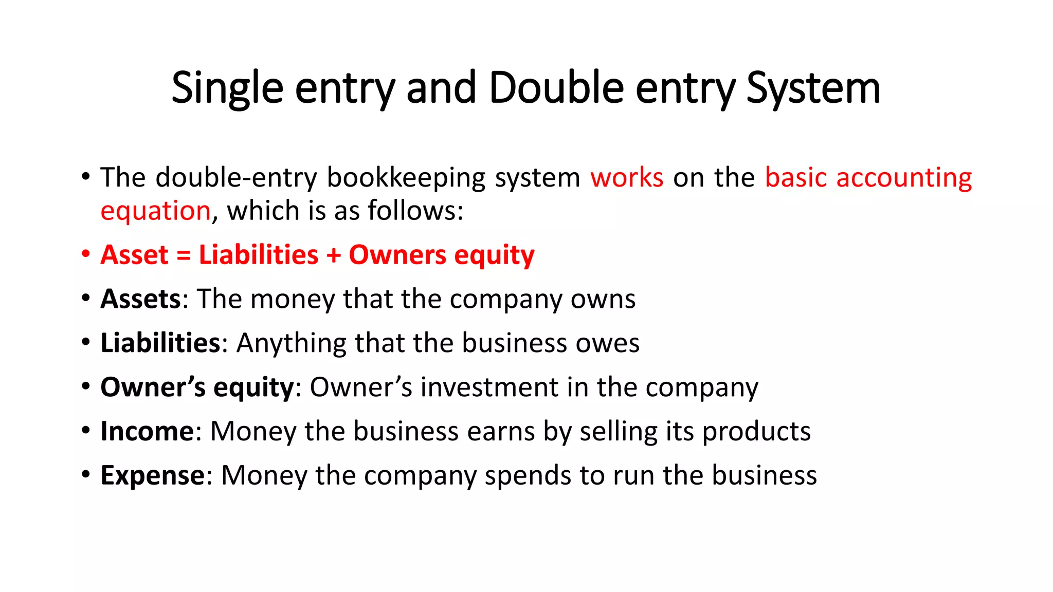 Single entry and Double entry System
• The double-entry bookkeeping system works on the basic accounting
equation, which is as follows:
• Asset = Liabilities + Owners equity
• Assets: The money that the company owns
• Liabilities: Anything that the business owes
• Owner’s equity: Owner’s investment in the company
• Income: Money the business earns by selling its products
• Expense: Money the company spends to run the business
 