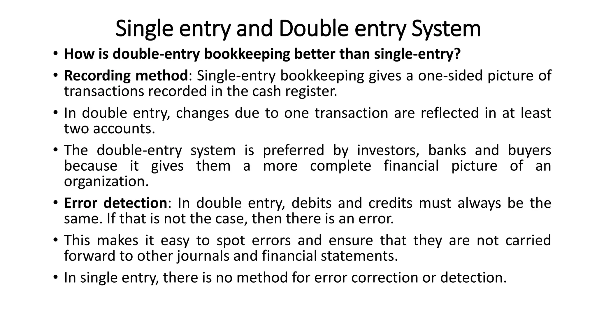 Single entry and Double entry System
• How is double-entry bookkeeping better than single-entry?
• Recording method: Single-entry bookkeeping gives a one-sided picture of
transactions recorded in the cash register.
• In double entry, changes due to one transaction are reflected in at least
two accounts.
• The double-entry system is preferred by investors, banks and buyers
because it gives them a more complete financial picture of an
organization.
• Error detection: In double entry, debits and credits must always be the
same. If that is not the case, then there is an error.
• This makes it easy to spot errors and ensure that they are not carried
forward to other journals and financial statements.
• In single entry, there is no method for error correction or detection.
 