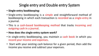 Single entry and Double entry System
• Single-entry bookkeeping:
• Single-entry bookkeeping is a simple and straightforward method of
bookkeeping in which each transaction is recorded as a single-entry in
a journal.
• This is a cash-based bookkeeping method that tracks incoming and
outgoing cash in a journal.
• How does the single-entry system work?
• In single-entry bookkeeping, you maintain a cash book in which you
record your income and expenses.
• Start with your existing cash balance for a given period, then add the
income you receive and subtract your expenses.
 