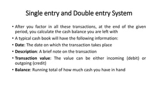Single entry and Double entry System
• After you factor in all these transactions, at the end of the given
period, you calculate the cash balance you are left with
• A typical cash book will have the following information:
• Date: The date on which the transaction takes place
• Description: A brief note on the transaction
• Transaction value: The value can be either incoming (debit) or
outgoing (credit)
• Balance: Running total of how much cash you have in hand
 