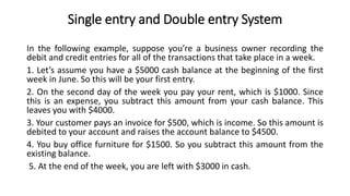 Single entry and Double entry System
In the following example, suppose you’re a business owner recording the
debit and credit entries for all of the transactions that take place in a week.
1. Let’s assume you have a $5000 cash balance at the beginning of the first
week in June. So this will be your first entry.
2. On the second day of the week you pay your rent, which is $1000. Since
this is an expense, you subtract this amount from your cash balance. This
leaves you with $4000.
3. Your customer pays an invoice for $500, which is income. So this amount is
debited to your account and raises the account balance to $4500.
4. You buy office furniture for $1500. So you subtract this amount from the
existing balance.
5. At the end of the week, you are left with $3000 in cash.
 