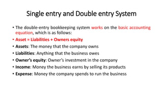 Single entry and Double entry System
• The double-entry bookkeeping system works on the basic accounting
equation, which is as follows:
• Asset = Liabilities + Owners equity
• Assets: The money that the company owns
• Liabilities: Anything that the business owes
• Owner’s equity: Owner’s investment in the company
• Income: Money the business earns by selling its products
• Expense: Money the company spends to run the business
 