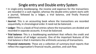 Single entry and Double entry System
• In single-entry bookkeeping, the income and expenses for the transactions
are recorded in a cash register, whereas the double-entry system starts with
a journal, followed by a ledger, a trial balance, and finally financial
statements.
• Journal: This is an accounting book where the transactions are recorded
sequentially, in chronological order. It need not be balanced.
• Ledger: This is a book of final entries where the transactions are divided and
recorded in separate accounts. It must be balanced.
• Trial balance: This is a bookkeeping worksheet that reflects the credit and
debit balance of all ledger accounts. One of the important features of the
trial balance is that it maintains the arithmetic accuracy of transactions.
• Financial statements: These are a collection of summary-level reports that
reflect the organization’s financial results, position, and cash flow.
 