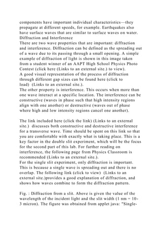 components have important individual characteristics—they
propagate at different speeds, for example. Earthquakes also
have surface waves that are similar to surface waves on water.
Diffraction and Interference
There are two wave properties that are important: diffraction
and interference. Diffraction can be defined as the spreading out
of a wave due to its passing through a small opening. A simple
example of diffraction of light is shown in this image taken
from a student winner of an AAPT High School Physics Photo
Contest (click here (Links to an external site.) to view).
A good visual representation of the process of diffraction
through different gap sizes can be found here (click to
load) (Links to an external site.).
The other property is interference. This occurs when more than
one wave interact at a specific location. The interference can be
constructive (waves in phase such that high intensity regions
align with one another) or destructive (waves out of phase
where high and low intensity regions cancel one another).
The link included here (click the link) (Links to an external
site.) discusses both constructive and destructive interference
for a transverse wave. Time should be spent on this link so that
you are comfortable with exactly what is taking place. This is a
key factor in the double slit experiment, which will be the focus
for the second part of this lab. For further reading on
interference, the following page from Physics Classroom is
recommended (Links to an external site.).
For the single slit experiment, only diffraction is important.
This is because a single wave is spreading out and there is no
overlap. The following link (click to view) (Links to an
external site.)provides a good explanation of diffraction, and
shows how waves combine to form the diffraction pattern.
Fig. : Diffraction from a slit. Above is given the value of the
wavelength of the incident light and the slit width (1 nm = 10-
3 micron). The figure was obtained from applet java: "Single-
 