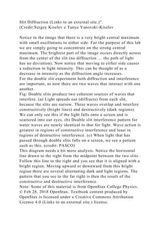 Slit Diffraction (Links to an external site.)".
(Credit:Sergey Kiselev e Tanya Yanovski-Kiselev
Notice in the image that there is a very bright central maximum
with small oscillations to either side. For the purpose of this lab
we are simply going to concentrate on the strong central
maximum. The brightest part of the image occurs directly across
from the center of the slit (no diffraction … the path of light
has no deviation). Now notice that moving to either side causes
a reduction in light intensity. This can be thought of as a
decrease in intensity as the diffraction angle increases.
For the double slit experiment both diffraction and interference
are important, as now there are two waves that interact with one
another.
Fig: Double slits produce two coherent sources of waves that
interfere. (a) Light spreads out (diffracts) from each slit,
because the slits are narrow. These waves overlap and interfere
constructively (bright lines) and destructively (dark regions).
We can only see this if the light falls onto a screen and is
scattered into our eyes. (b) Double slit interference pattern for
water waves are nearly identical to that for light. Wave action is
greatest in regions of constructive interference and least in
regions of destructive interference. (c) When light that has
passed through double slits falls on a screen, we see a pattern
such as this. (credit: PASCO)
This diagram needs a bit more analysis. Notice the horizontal
line drawn to the right from the midpoint between the two slits.
Follow this line to the right and you see that it is aligned with a
bright region. Moving upward or downward from this bright
region there are several alternating dark and light regions. The
pattern that you see to the far right is then the result of the
constructive and destructive interference.
Note: Some of this material is from OpenStax College Physics.
© Feb 28, 2018 OpenStax. Textbook content produced by
OpenStax is licensed under a Creative Commons Attribution
License 4.0 (Links to an external site.) license.
 