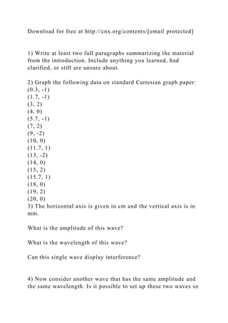 Download for free at http://cnx.org/contents/[email protected]
1) Write at least two full paragraphs summarizing the material
from the introduction. Include anything you learned, had
clarified, or still are unsure about.
2) Graph the following data on standard Cartesian graph paper:
(0.3, -1)
(1.7, -1)
(3, 2)
(4, 0)
(5.7, -1)
(7, 2)
(9, -2)
(10, 0)
(11.7, 1)
(13, -2)
(14, 0)
(15, 2)
(15.7, 1)
(18, 0)
(19, 2)
(20, 0)
3) The horizontal axis is given in cm and the vertical axis is in
mm.
What is the amplitude of this wave?
What is the wavelength of this wave?
Can this single wave display interference?
4) Now consider another wave that has the same amplitude and
the same wavelength. Is it possible to set up these two waves so
 