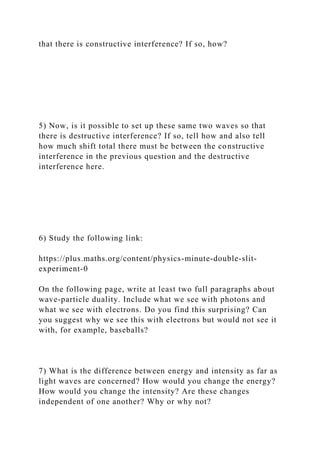 that there is constructive interference? If so, how?
5) Now, is it possible to set up these same two waves so that
there is destructive interference? If so, tell how and also tell
how much shift total there must be between the constructive
interference in the previous question and the destructive
interference here.
6) Study the following link:
https://plus.maths.org/content/physics-minute-double-slit-
experiment-0
On the following page, write at least two full paragraphs about
wave-particle duality. Include what we see with photons and
what we see with electrons. Do you find this surprising? Can
you suggest why we see this with electrons but would not see it
with, for example, baseballs?
7) What is the difference between energy and intensity as far as
light waves are concerned? How would you change the energy?
How would you change the intensity? Are these changes
independent of one another? Why or why not?
 