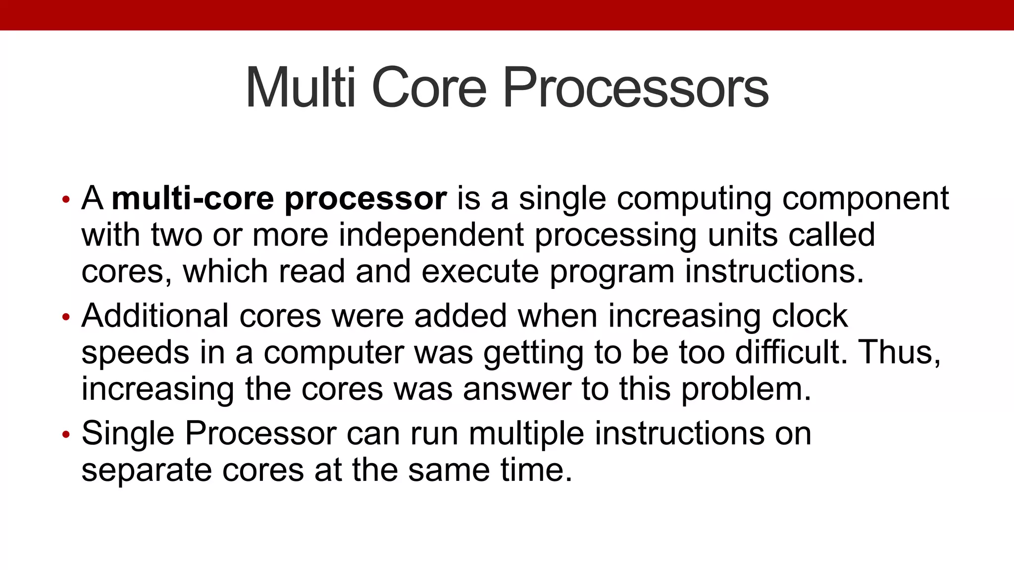 Multi Core Processors
• A multi-core processor is a single computing component
with two or more independent processing units called
cores, which read and execute program instructions.
• Additional cores were added when increasing clock
speeds in a computer was getting to be too difficult. Thus,
increasing the cores was answer to this problem.
• Single Processor can run multiple instructions on
separate cores at the same time.
 