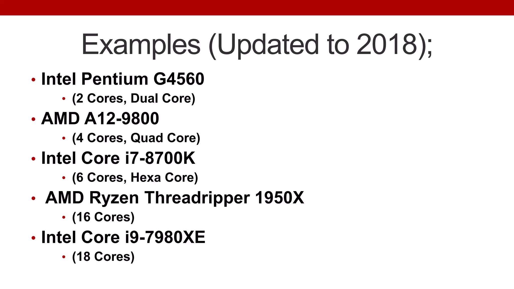 Examples (Updated to 2018);
• Intel Pentium G4560
• (2 Cores, Dual Core)
• AMD A12-9800
• (4 Cores, Quad Core)
• Intel Core i7-8700K
• (6 Cores, Hexa Core)
• AMD Ryzen Threadripper 1950X
• (16 Cores)
• Intel Core i9-7980XE
• (18 Cores)
 