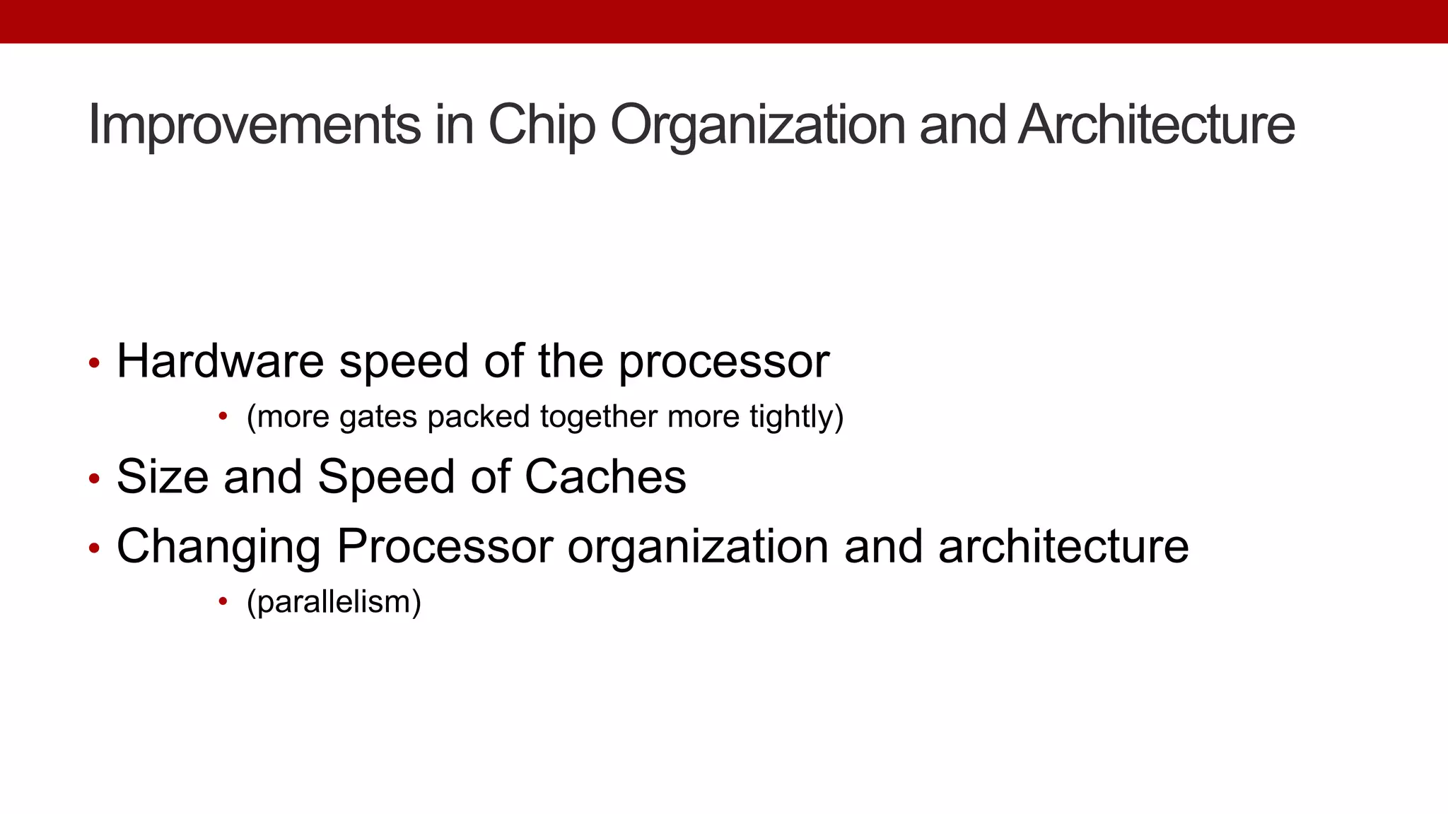 Improvements in Chip Organization and Architecture
• Hardware speed of the processor
• (more gates packed together more tightly)
• Size and Speed of Caches
• Changing Processor organization and architecture
• (parallelism)
 