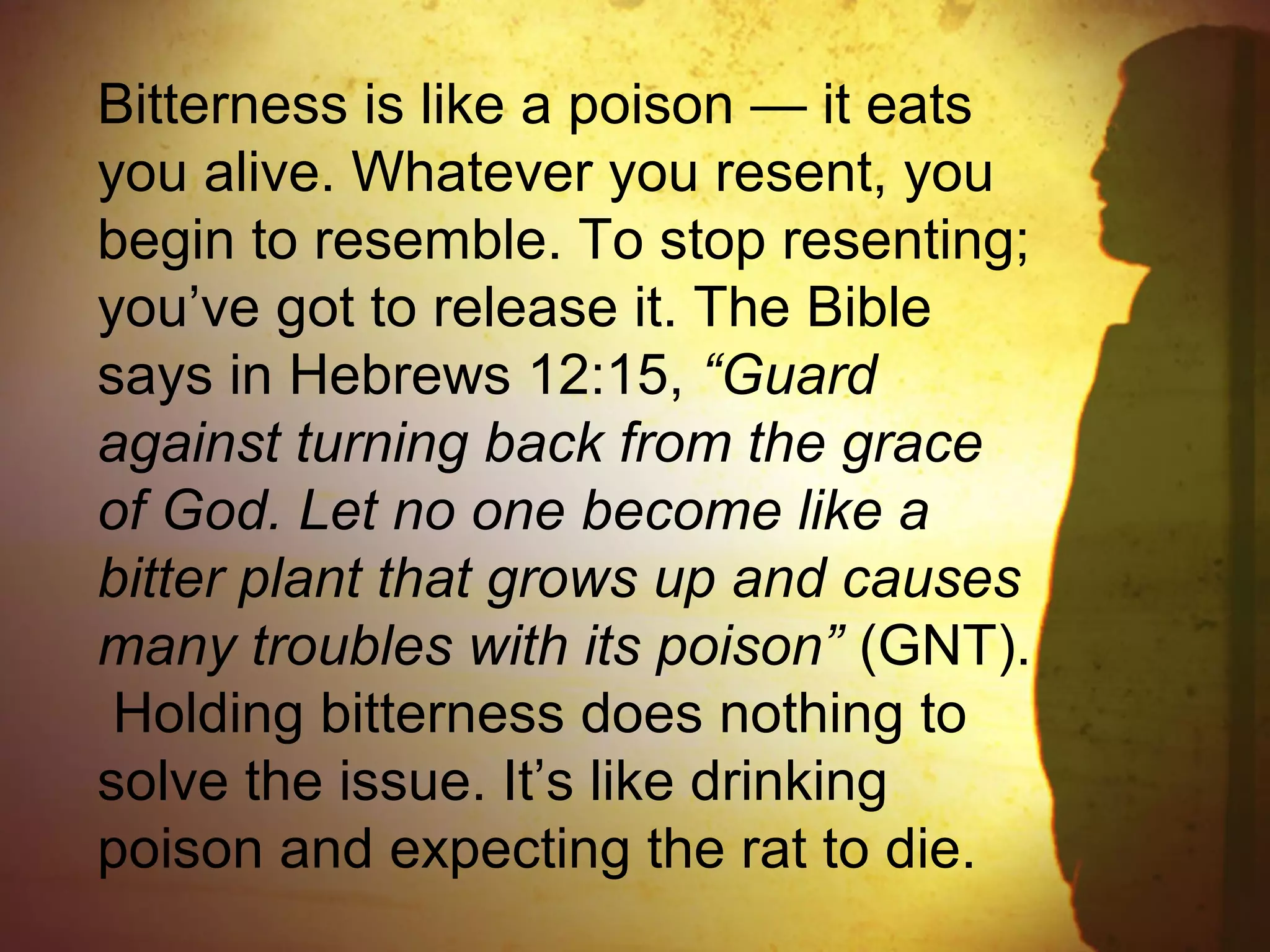 Bitterness is like a poison — it eats
you alive. Whatever you resent, you
begin to resemble. To stop resenting;
you’ve got to release it. The Bible
says in Hebrews 12:15, “Guard
against turning back from the grace
of God. Let no one become like a
bitter plant that grows up and causes
many troubles with its poison” (GNT).
Holding bitterness does nothing to
solve the issue. It’s like drinking
poison and expecting the rat to die.
 