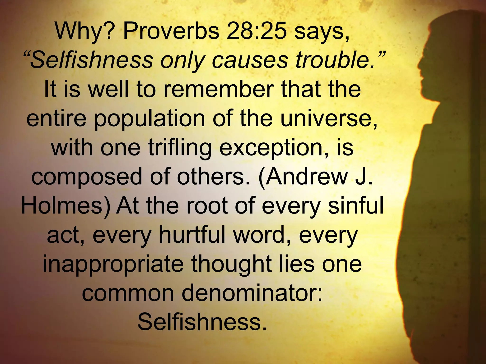 Why? Proverbs 28:25 says,
“Selfishness only causes trouble.”
It is well to remember that the
entire population of the universe,
with one trifling exception, is
composed of others. (Andrew J.
Holmes) At the root of every sinful
act, every hurtful word, every
inappropriate thought lies one
common denominator:
Selfishness.
 