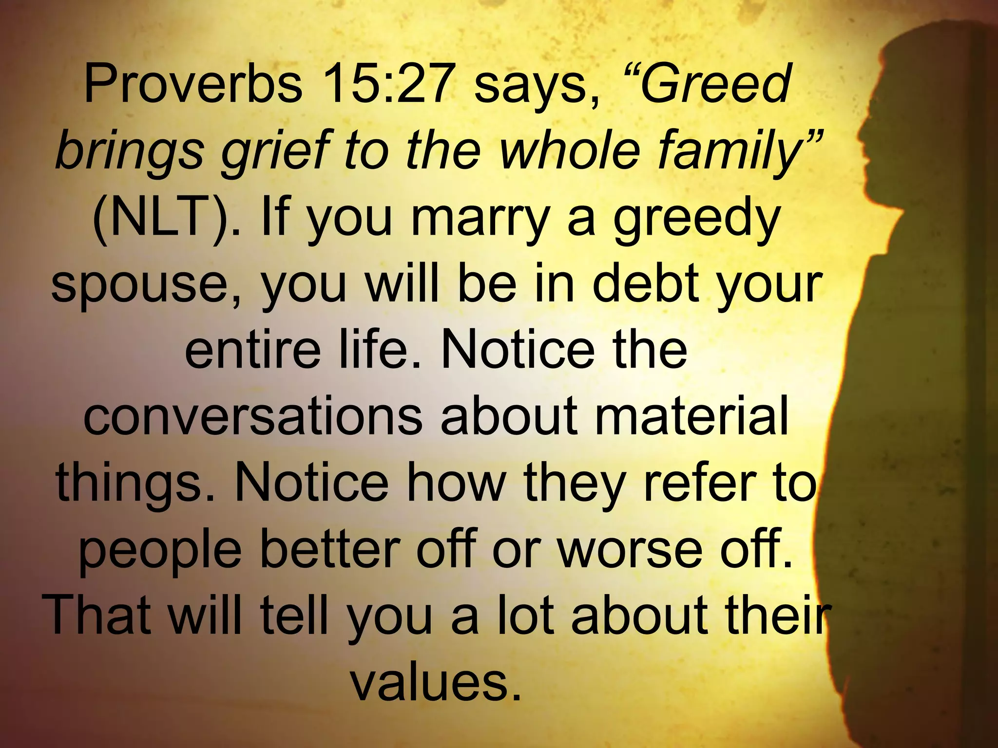 Proverbs 15:27 says, “Greed
brings grief to the whole family”
(NLT). If you marry a greedy
spouse, you will be in debt your
entire life. Notice the
conversations about material
things. Notice how they refer to
people better off or worse off.
That will tell you a lot about their
values.
 