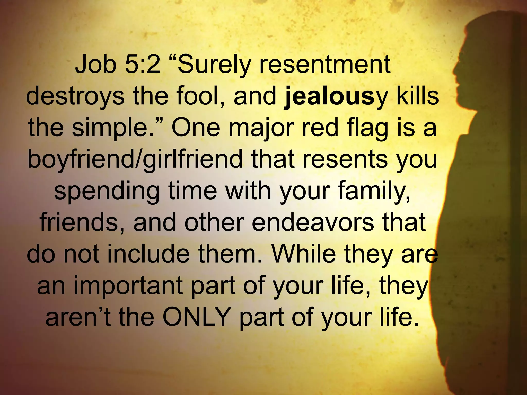 Job 5:2 “Surely resentment
destroys the fool, and jealousy kills
the simple.” One major red flag is a
boyfriend/girlfriend that resents you
spending time with your family,
friends, and other endeavors that
do not include them. While they are
an important part of your life, they
aren’t the ONLY part of your life.
 