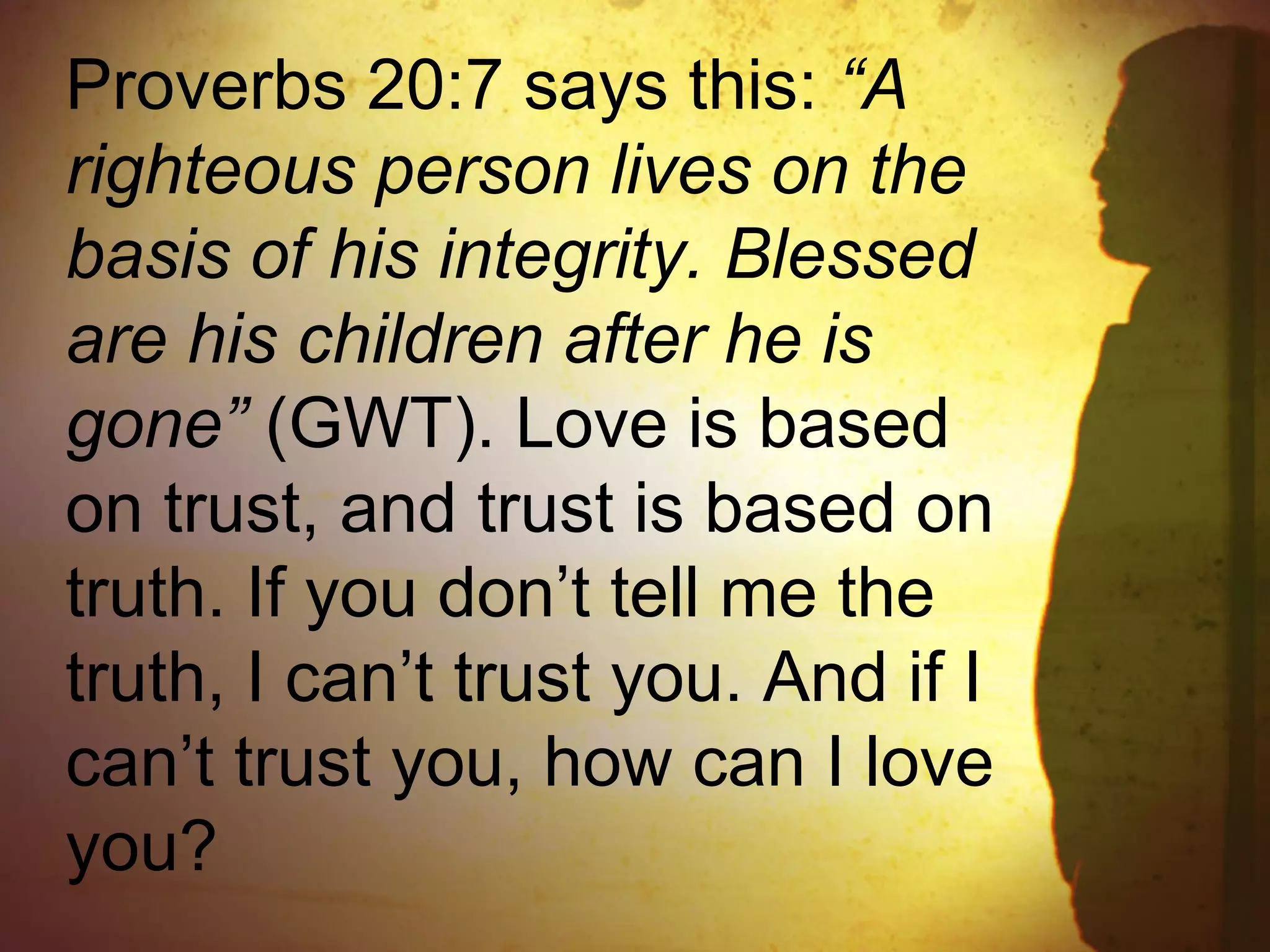 Proverbs 20:7 says this: “A
righteous person lives on the
basis of his integrity. Blessed
are his children after he is
gone” (GWT). Love is based
on trust, and trust is based on
truth. If you don’t tell me the
truth, I can’t trust you. And if I
can’t trust you, how can I love
you?
 