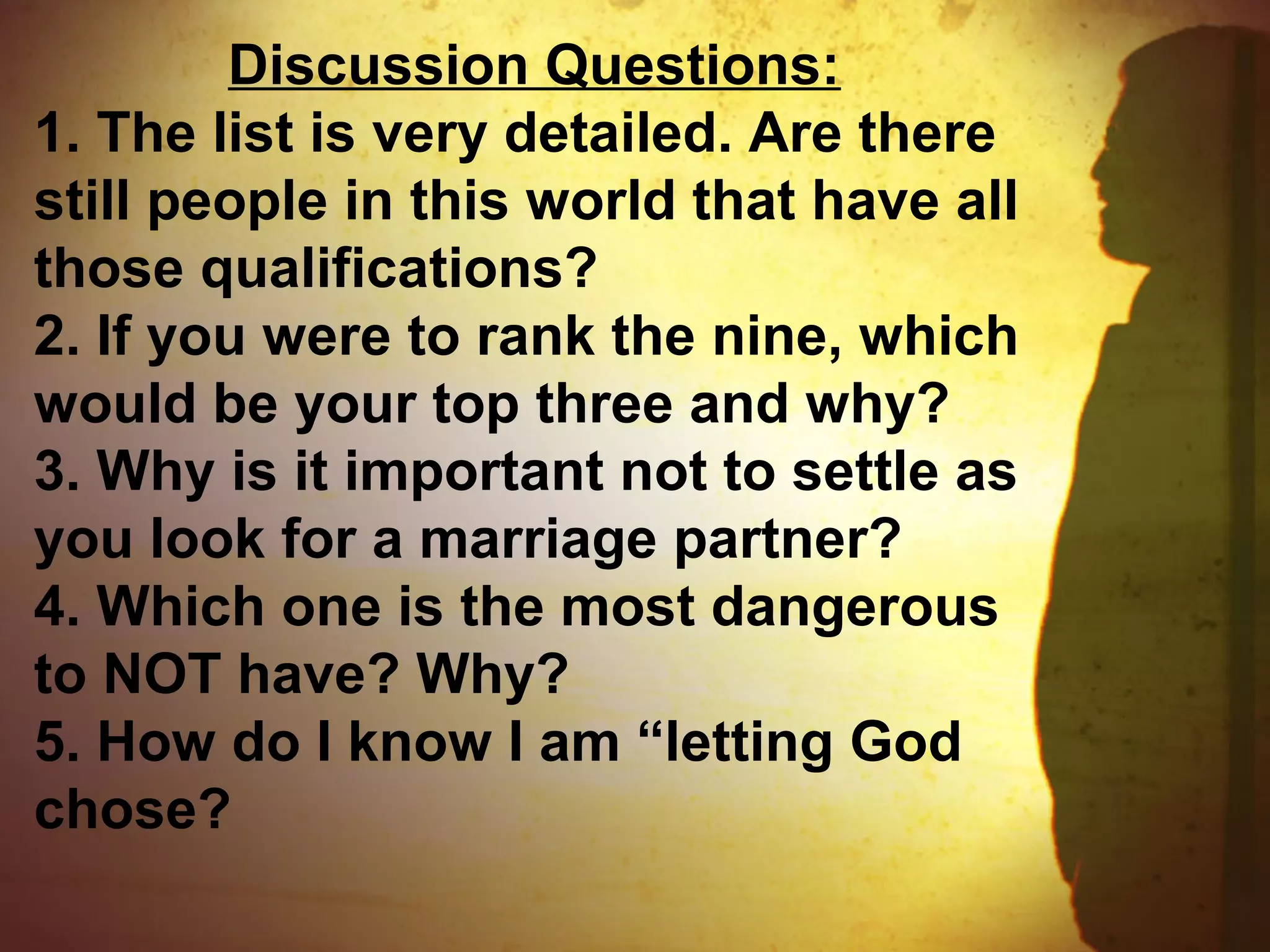Discussion Questions:
1. The list is very detailed. Are there
still people in this world that have all
those qualifications?
2. If you were to rank the nine, which
would be your top three and why?
3. Why is it important not to settle as
you look for a marriage partner?
4. Which one is the most dangerous
to NOT have? Why?
5. How do I know I am “letting God
chose?
 