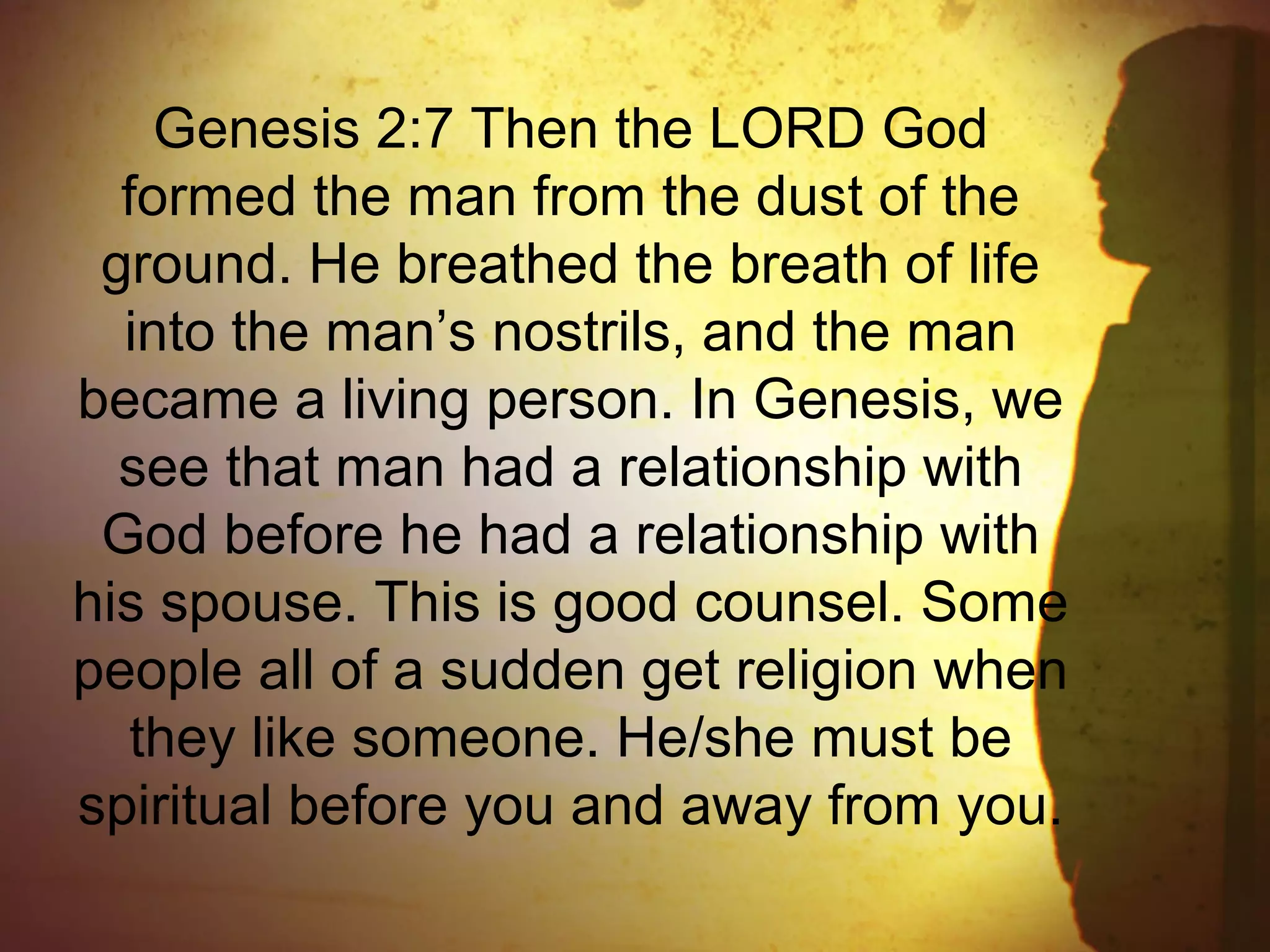 Genesis 2:7 Then the LORD God
formed the man from the dust of the
ground. He breathed the breath of life
into the man’s nostrils, and the man
became a living person. In Genesis, we
see that man had a relationship with
God before he had a relationship with
his spouse. This is good counsel. Some
people all of a sudden get religion when
they like someone. He/she must be
spiritual before you and away from you.
 