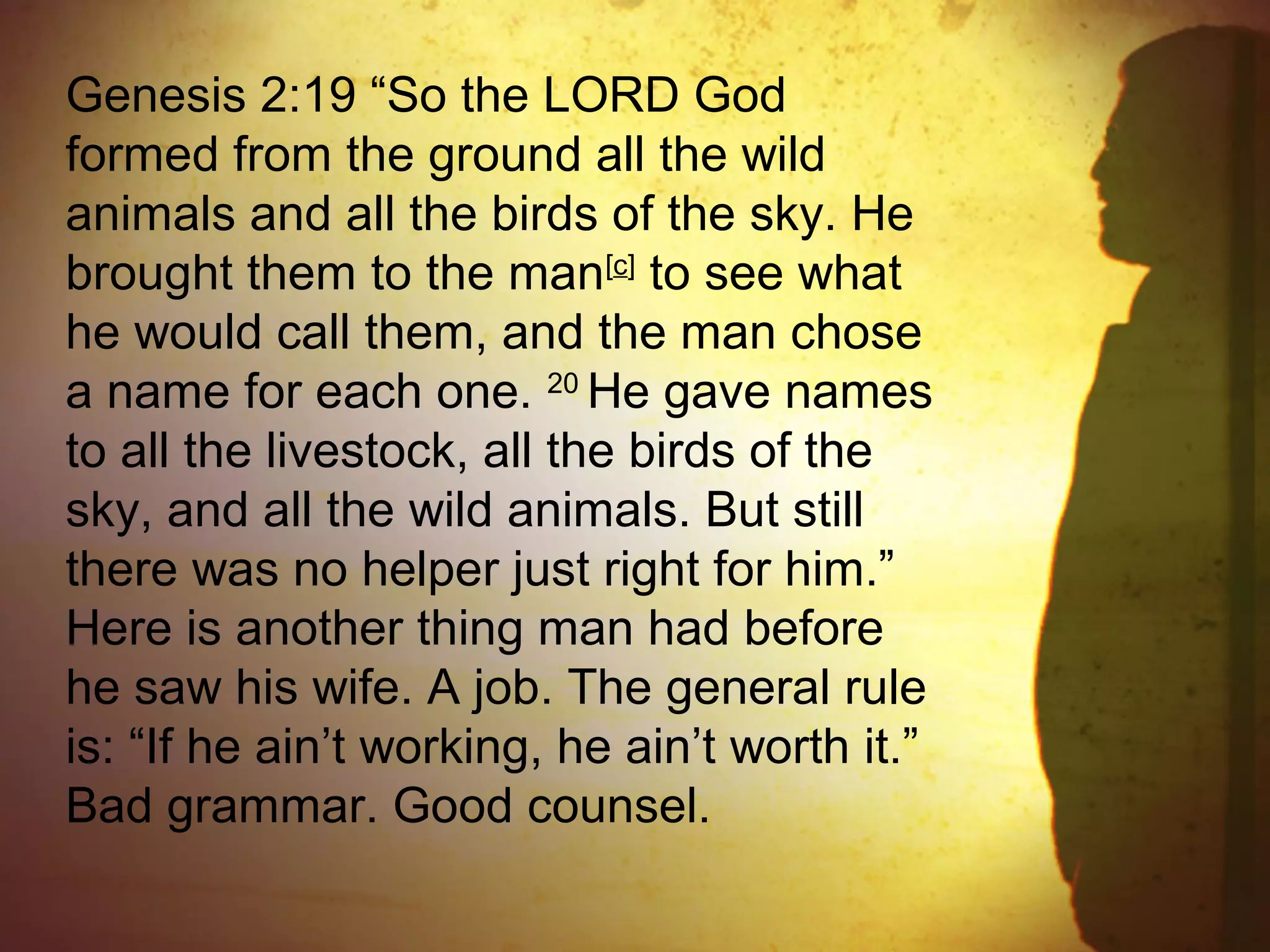 Genesis 2:19 “So the LORD God
formed from the ground all the wild
animals and all the birds of the sky. He
brought them to the man[c]
to see what
he would call them, and the man chose
a name for each one. 20
He gave names
to all the livestock, all the birds of the
sky, and all the wild animals. But still
there was no helper just right for him.”
Here is another thing man had before
he saw his wife. A job. The general rule
is: “If he ain’t working, he ain’t worth it.”
Bad grammar. Good counsel.
 