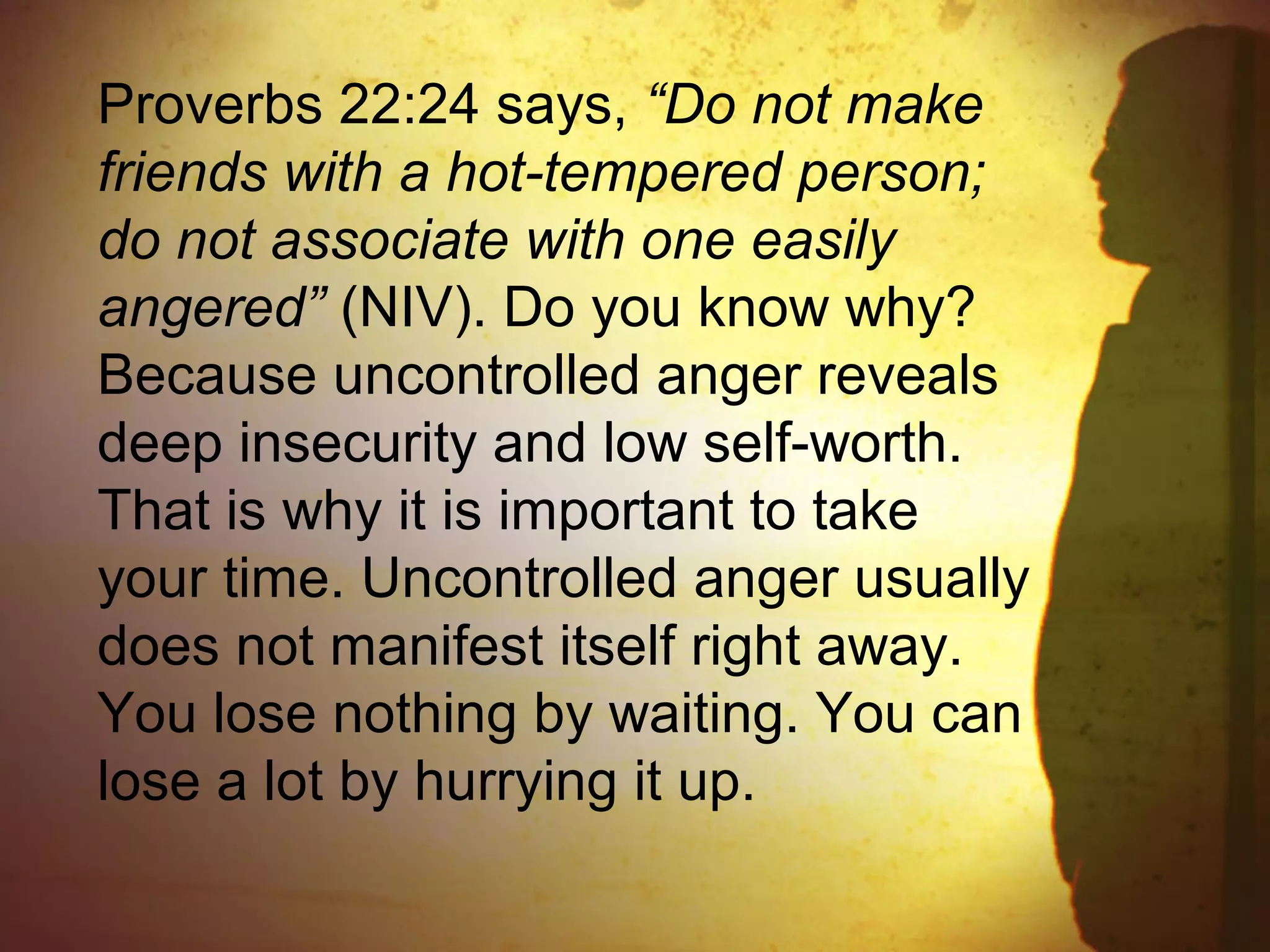 Proverbs 22:24 says, “Do not make
friends with a hot-tempered person;
do not associate with one easily
angered” (NIV). Do you know why?
Because uncontrolled anger reveals
deep insecurity and low self-worth.
That is why it is important to take
your time. Uncontrolled anger usually
does not manifest itself right away.
You lose nothing by waiting. You can
lose a lot by hurrying it up.
 