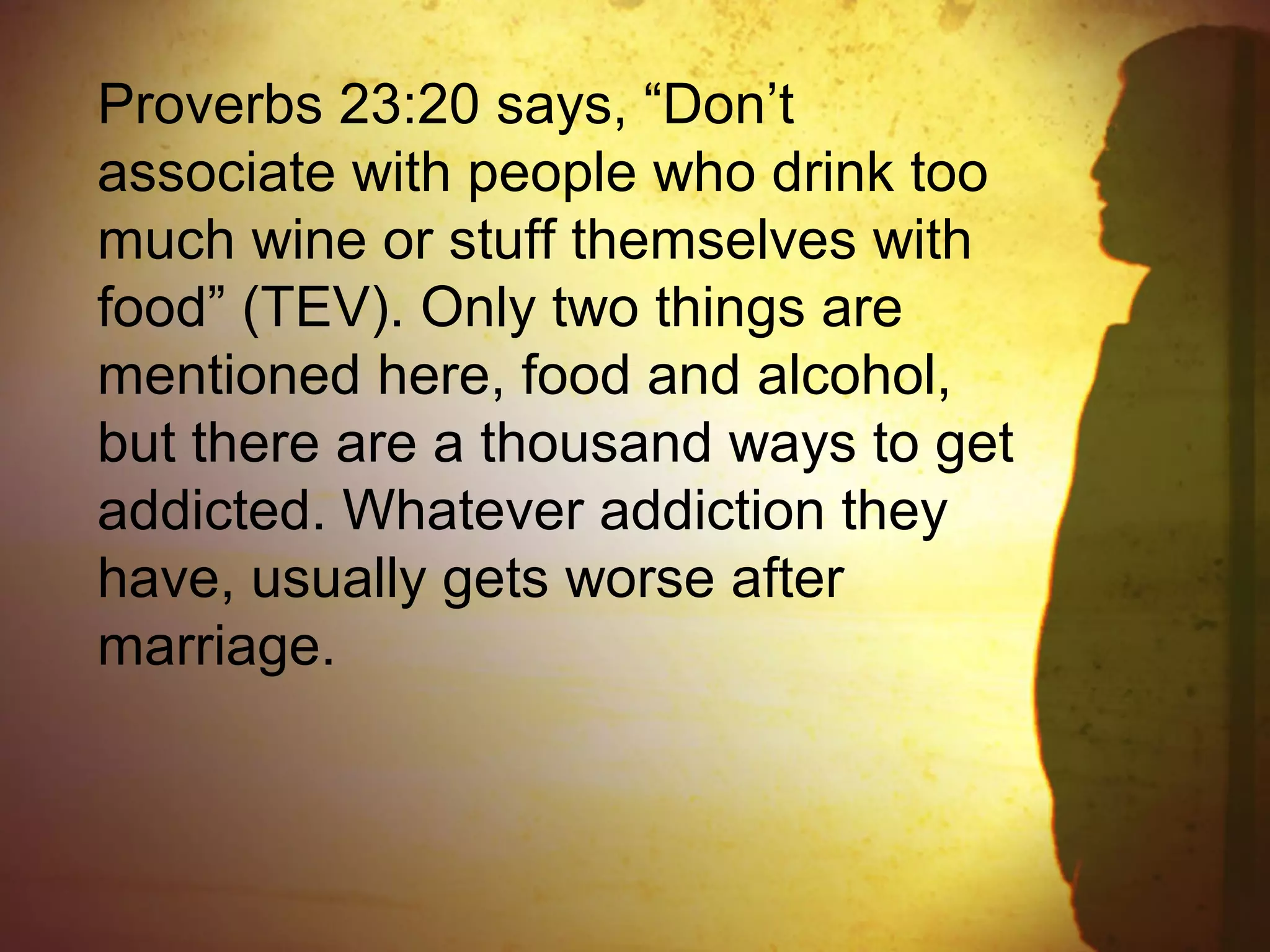 Proverbs 23:20 says, “Don’t
associate with people who drink too
much wine or stuff themselves with
food” (TEV). Only two things are
mentioned here, food and alcohol,
but there are a thousand ways to get
addicted. Whatever addiction they
have, usually gets worse after
marriage.
 