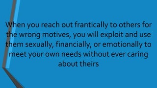 When you reach out frantically to others for
the wrong motives, you will exploit and use
them sexually, financially, or emotionally to
meet your own needs without ever caring
about theirs
 
