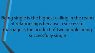 Being single is the highest calling in the realm
of relationships because a successful
marriage is the product of two people being
successfully single
 
