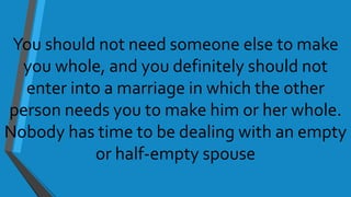You should not need someone else to make
you whole, and you definitely should not
enter into a marriage in which the other
person needs you to make him or her whole.
Nobody has time to be dealing with an empty
or half-empty spouse
 