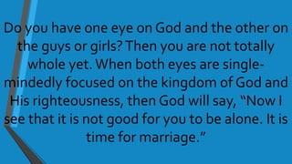 Do you have one eye on God and the other on
the guys or girls?Then you are not totally
whole yet.When both eyes are single-
mindedly focused on the kingdom of God and
His righteousness, then God will say, “Now I
see that it is not good for you to be alone. It is
time for marriage.”
 