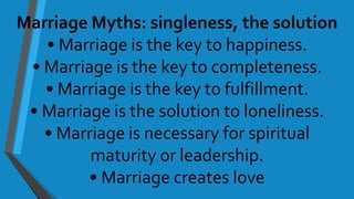 Marriage Myths: singleness, the solution
• Marriage is the key to happiness.
• Marriage is the key to completeness.
• Marriage is the key to fulfillment.
• Marriage is the solution to loneliness.
• Marriage is necessary for spiritual
maturity or leadership.
• Marriage creates love
 