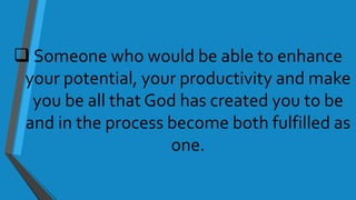  Someone who would be able to enhance
your potential, your productivity and make
you be all that God has created you to be
and in the process become both fulfilled as
one.
 