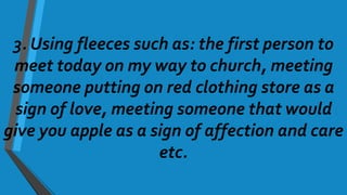 3. Using fleeces such as: the first person to
meet today on my way to church, meeting
someone putting on red clothing store as a
sign of love, meeting someone that would
give you apple as a sign of affection and care
etc.
 