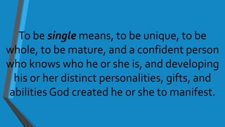 To be single means, to be unique, to be
whole, to be mature, and a confident person
who knows who he or she is, and developing
his or her distinct personalities, gifts, and
abilities God created he or she to manifest.
 