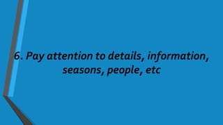 6. Pay attention to details, information,
seasons, people, etc
 