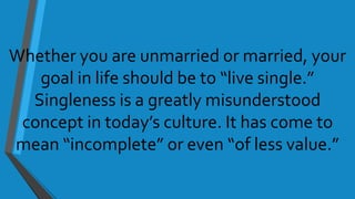 Whether you are unmarried or married, your
goal in life should be to “live single.”
Singleness is a greatly misunderstood
concept in today’s culture. It has come to
mean “incomplete” or even “of less value.”
 