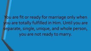 You are fit or ready for marriage only when
you are totally fulfilled in Him. Until you are
separate, single, unique, and whole person,
you are not ready to marry.
 