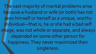 The vast majority of marital problems arise
because a husband or wife (or both) has not
seen himself or herself as a unique, worthy
individual—that is, he or she had a bad self
image, was not whole or separate, and always
depended on some other person for
happiness.They never maximized their
singleness.
 