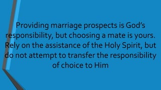 Providing marriage prospects is God’s
responsibility, but choosing a mate is yours.
Rely on the assistance of the Holy Spirit, but
do not attempt to transfer the responsibility
of choice to Him
 