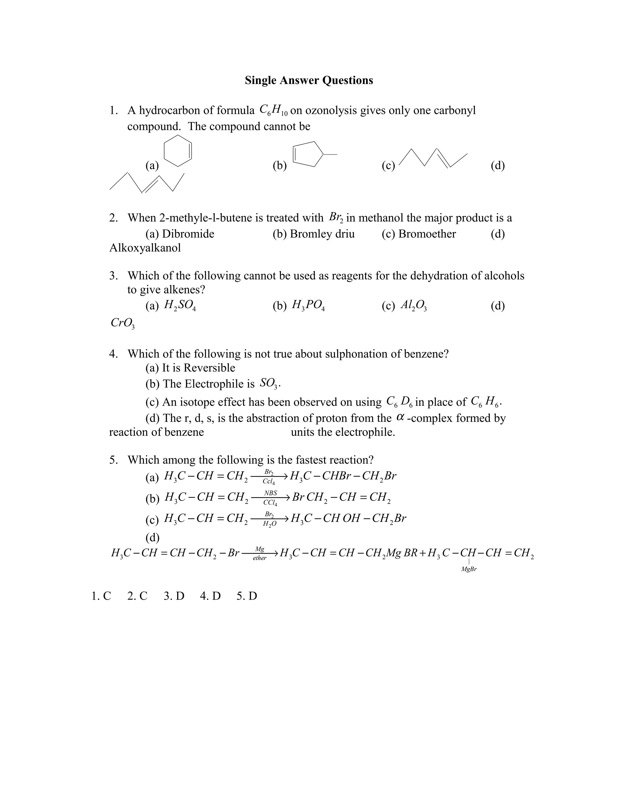 Single Answer Questions

   1. A hydrocarbon of formula C6 H10 on ozonolysis gives only one carbonyl
      compound. The compound cannot be


             (a)                        (b)                 (c)                    (d)



   2. When 2-methyle-l-butene is treated with Br2 in methanol the major product is a
         (a) Dibromide             (b) Bromley driu      (c) Bromoether       (d)
   Alkoxyalkanol

   3. Which of the following cannot be used as reagents for the dehydration of alcohols
      to give alkenes?
          (a) H 2 SO4             (b) H 3 PO4            (c) Al2O3              (d)
   CrO3

   4. Which of the following is not true about sulphonation of benzene?
           (a) It is Reversible
           (b) The Electrophile is SO3 .
           (c) An isotope effect has been observed on using C6 D6 in place of C6 H 6 .
           (d) The r, d, s, is the abstraction of proton from the α -complex formed by
   reaction of benzene                       units the electrophile.

   5. Which among the following is the fastest reaction?
        (a) H 3C − CH = CH 2  H 3C − CHBr − CH 2 Br
                                    →
                               Br2
                               Ccl4

             (b) H 3C − CH = CH 2  Br CH 2 − CH = CH 2
                                        →
                                   NBS
                                   CCl4

               (c) H 3C − CH = CH 2  H 3C − CH OH − CH 2 Br
                                             →
                                        Br2
                                        H 2O

               (d)
       H 3C − CH = CH − CH 2 − Br  H 3C − CH = CH − CH 2 Mg BR + H 3 C − CH − CH = CH 2
                                     Mg
                                    ether
                                          →
                                                                              |
                                                                            MgBr



1. C      2. C     3. D   4. D   5. D
 