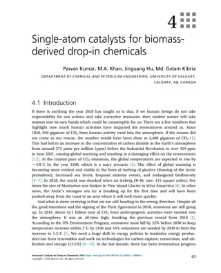 4
Single-atom catalysts for biomass-
derived drop-in chemicals
Pawan Kumar, M.A. Khan, Jinguang Hu, Md. Golam Kibria
DEPARTMENT OF CHEMICAL AND PETROLEUM ENGINEERING, UNIVERSITY OF CALGARY,
CALGARY, AB, CANADA
4.1 Introduction
If there is anything the year 2020 has taught us is that, if we human beings do not take
responsibility for our actions and take corrective measures, then mother nature will take
matters into its own hands which could be catastrophic for us. There are a few numbers that
highlight how much human activities have impacted the environment around us. Since
1850, 950 gigatons of CO2 from human activity went into the atmosphere. If the oceans did
not come to our rescue, the number would have been close to 2,400 gigatons of CO2 [1].
This had led to an increase in the concentration of carbon dioxide in the Earth’s atmosphere
from around 275 parts per million (ppm) before the Industrial Revolution to over 419 ppm
in June 2021, causing global warming and resulting in a damaging effect on the environment
[1,2]. At the current pace of CO2 emissions, the global temperatures are expected to rise by
B4.8
C by the year 2100, which is a scary scenario [3]. The effect of global warming is
becoming more evident and visible in the form of melting of glaciers (thawing of the Arctic
permafrost), increased sea levels, frequent extreme events, and endangered biodiversity
[47]. In 2018, the world was shocked when an iceberg (B-46, size: 115 square miles), five
times the size of Manhattan was broken in Pine Island Glacier in West Antarctica [8]. In other
news, the Arctic’s strongest sea ice is breaking up for the first time and will have been
pushed away from the coast to an area where it will melt more quickly.
And what is more worrying is that we are still heading in the wrong direction. Despite all
the good intentions and the signing of the Paris Agreement in 2016, emissions are still going
up. In 2019, about 43.1 billion tons of CO2 from anthropogenic activities were emitted into
the atmosphere. It was an all-time high, breaking the previous record from 2018 [1].
According to the UN Environment Program, emissions must fall by 25% before 2030 to keep
temperature increase within 2
C by 2100 and 55% reductions are needed by 2030 to limit the
increase to 1.5
C [1]. We need a huge shift in energy policies to maximize energy produc-
tion/use from renewables and work on technologies for carbon capture, conversion, and uti-
lization and storage (CCUS) [911]. In the last decade, there has been tremendous progress
63
Advanced Catalysis for Drop-in Chemicals. DOI: https://doi.org/10.1016/B978-0-12-823827-1.00009-2
Copyright © 2022 Elsevier Inc. All rights reserved.
 