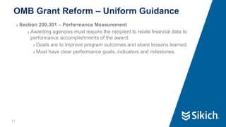 11
❯ Section 200.301 – Performance Measurement
❯ Awarding agencies must require the recipient to relate financial data to
performance accomplishments of the award.
❯ Goals are to improve program outcomes and share lessons learned.
❯ Must have clear performance goals, indicators and milestones.
OMB Grant Reform – Uniform Guidance
 