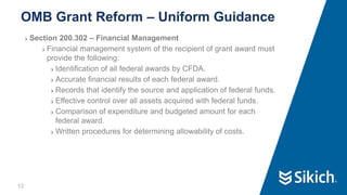 12
❯ Section 200.302 – Financial Management
❯ Financial management system of the recipient of grant award must
provide the following:
❯ Identification of all federal awards by CFDA.
❯ Accurate financial results of each federal award.
❯ Records that identify the source and application of federal funds.
❯ Effective control over all assets acquired with federal funds.
❯ Comparison of expenditure and budgeted amount for each
federal award.
❯ Written procedures for determining allowability of costs.
OMB Grant Reform – Uniform Guidance
 