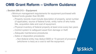 13
❯ Section 200.313 – Equipment
❯ Minimum management requirements for equipment purchased with
federal funds greater than $5,000:
❯ Property records must include description of property, serial number
(if applicable), source of federal funds, entity name of who holds
title, acquisition date and cost of equipment.
❯ Physical inventory of federal property at least once every two years
❯ Control system to safeguard asset from damage or theft
❯ Adequate maintenance procedures
❯ Sales or disposition procedures
❯ Non-federal entity may deduct $500 or 10 percent of proceeds
(whichever is less) as a cost to sell the equipment.
OMB Grant Reform – Uniform Guidance
 