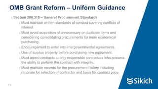 14
❯ Section 200.318 – General Procurement Standards
❯ Must maintain written standards of conduct covering conflicts of
interest.
❯ Must avoid acquisition of unnecessary or duplicate items and
considering consolidating procurements for more economical
purchasing.
❯ Encouragement to enter into intergovernmental agreements.
❯ Use of surplus property before purchasing new equipment.
❯ Must award contracts to only responsible contractors who possess
the ability to perform the contract with integrity.
❯ Must maintain records for the procurement history including
rationale for selection of contractor and basis for contract price.
OMB Grant Reform – Uniform Guidance
 