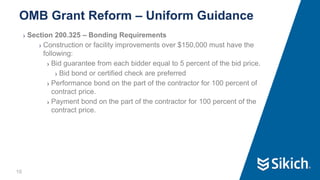 16
❯ Section 200.325 – Bonding Requirements
❯ Construction or facility improvements over $150,000 must have the
following:
❯ Bid guarantee from each bidder equal to 5 percent of the bid price.
❯ Bid bond or certified check are preferred
❯ Performance bond on the part of the contractor for 100 percent of
contract price.
❯ Payment bond on the part of the contractor for 100 percent of the
contract price.
OMB Grant Reform – Uniform Guidance
 