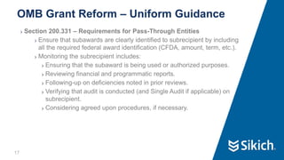 17
❯ Section 200.331 – Requirements for Pass-Through Entities
❯ Ensure that subawards are clearly identified to subrecipient by including
all the required federal award identification (CFDA, amount, term, etc.).
❯ Monitoring the subrecipient includes:
❯ Ensuring that the subaward is being used or authorized purposes.
❯ Reviewing financial and programmatic reports.
❯ Following-up on deficiencies noted in prior reviews.
❯ Verifying that audit is conducted (and Single Audit if applicable) on
subrecipient.
❯ Considering agreed upon procedures, if necessary.
OMB Grant Reform – Uniform Guidance
 