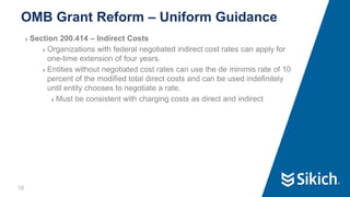 18
❯ Section 200.414 – Indirect Costs
❯ Organizations with federal negotiated indirect cost rates can apply for
one-time extension of four years.
❯ Entities without negotiated cost rates can use the de minimis rate of 10
percent of the modified total direct costs and can be used indefinitely
until entity chooses to negotiate a rate.
❯ Must be consistent with charging costs as direct and indirect
OMB Grant Reform – Uniform Guidance
 