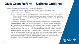20
❯ Section 200.430 – Compensation: Personal Services
❯ If the entity does not comply with new internal control standards, the old
documentation rules will apply.
❯ Budget estimates – do not qualify as support, but may be used on an interim basis
❯ System of internal controls must include processes to review the after-the-fact
interim charges and make all necessary adjustments such that the final amount
charged is accurate.
❯ Salaries used in meeting matching requirements are subject to the same rules.
❯ Implementation Tip – The decision to change your current system is voluntary.
New standards do not disallow the use of signed timesheets and semi-annual
certifications. If this is working for you, no change is necessary, provided you meet
the requirements of A-21/87/122 for documentation of personal service charges.
❯ Implementation Tip – For those employees that spend all or a portion of their
time on federally funded programs, the decision to eliminate paper should include
a system of verifiable approvals for all employees’ time that is both charged to
grants and not charged to grants. Segregation of duties and review/approval
processes must be designed into the recordkeeping system.
OMB Grant Reform – Uniform Guidance
 